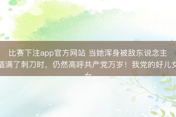 比赛下注app官方网站 当她浑身被敌东说念主插满了刺刀时，仍然高呼共产党万岁！我党的好儿女