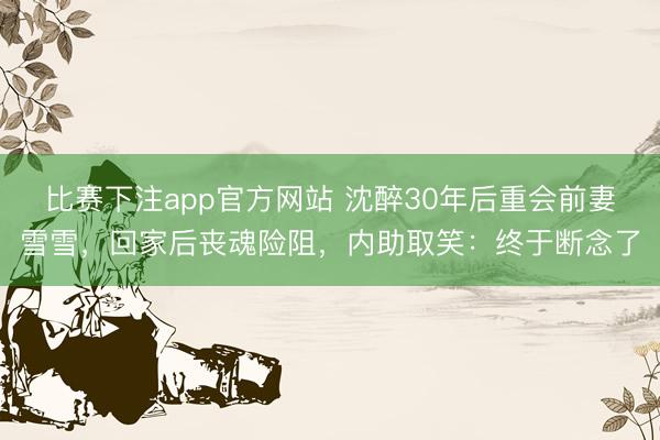 比赛下注app官方网站 沈醉30年后重会前妻雪雪，回家后丧魂险阻，内助取笑：终于断念了