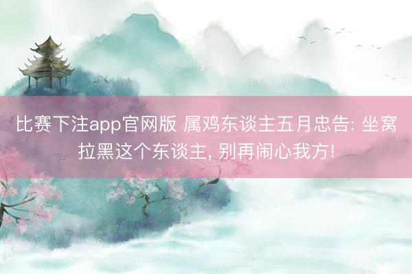 比赛下注app官网版 属鸡东谈主五月忠告: 坐窝拉黑这个东谈主， 别再闹心我方!