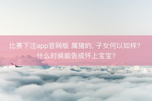 比赛下注app官网版 属猪的， 子女何以如样? 什么时候能告成怀上宝宝?