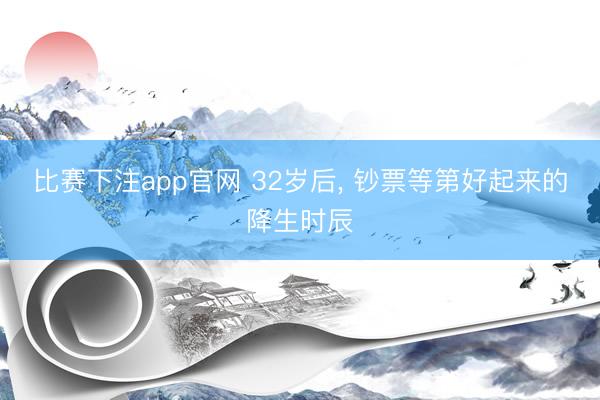 比赛下注app官网 32岁后， 钞票等第好起来的降生时辰