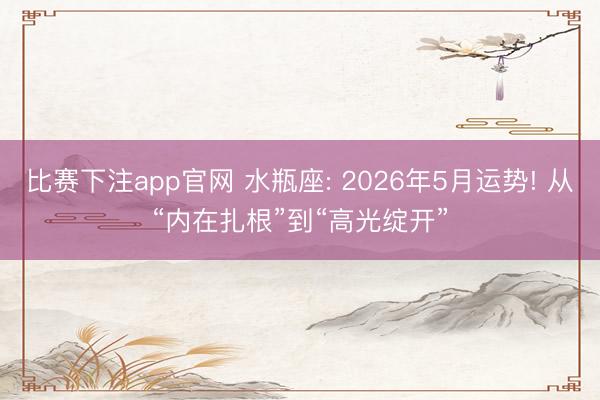 比赛下注app官网 水瓶座: 2026年5月运势! 从“内在扎根”到“高光绽开”