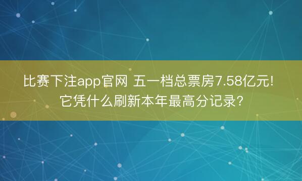 比赛下注app官网 五一档总票房7.58亿元! 它凭什么刷新本年最高分记录?