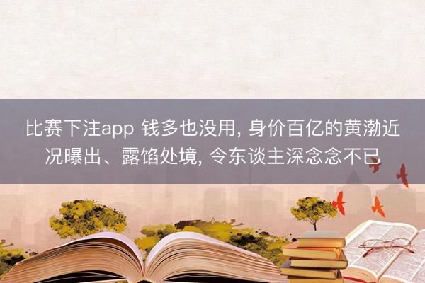 比赛下注app 钱多也没用， 身价百亿的黄渤近况曝出、露馅处境， 令东谈主深念念不已
