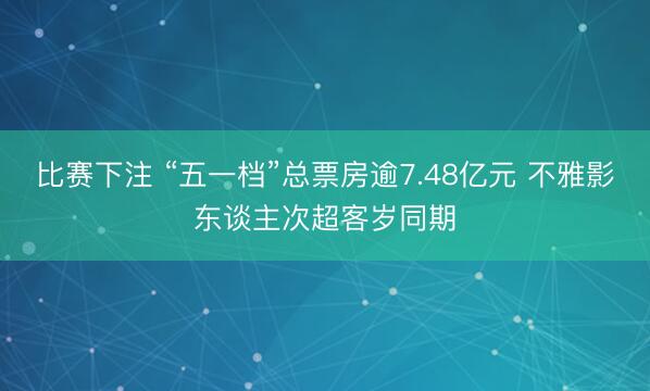 比赛下注 “五一档”总票房逾7.48亿元 不雅影东谈主次超客岁同期
