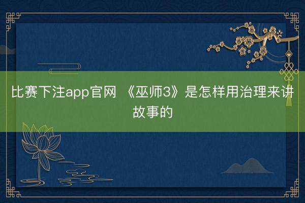 比赛下注app官网 《巫师3》是怎样用治理来讲故事的