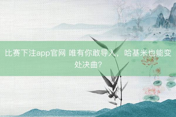 比赛下注app官网 唯有你敢导入，哈基米也能变处决曲？