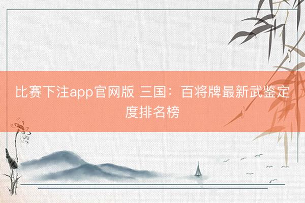 比赛下注app官网版 三国：百将牌最新武鉴定度排名榜