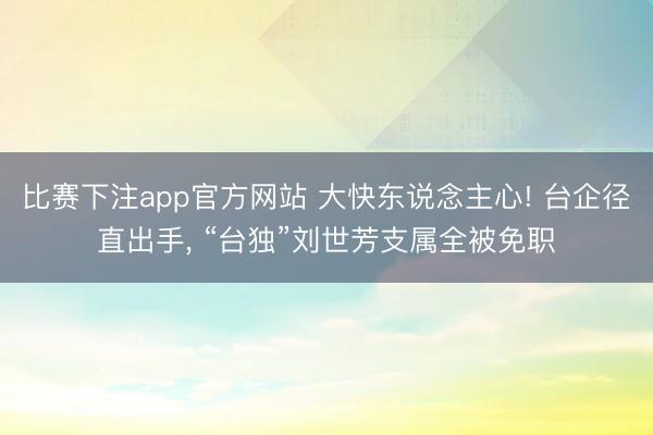 比赛下注app官方网站 大快东说念主心! 台企径直出手， “台独”刘世芳支属全被免职