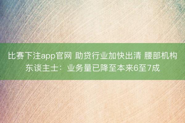 比赛下注app官网 助贷行业加快出清 腰部机构东谈主士：业务量已降至本来6至7成