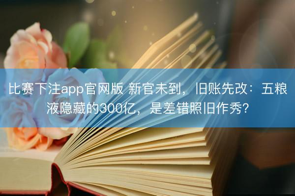 比赛下注app官网版 新官未到，旧账先改：五粮液隐藏的300亿，是差错照旧作秀？