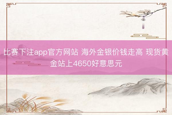 比赛下注app官方网站 海外金银价钱走高 现货黄金站上4650好意思元