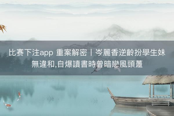 比赛下注app 重案解密丨岑麗香逆齡扮學生妹無違和,自爆讀書時曾暗戀風頭躉