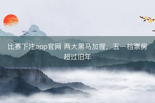 比赛下注app官网 两大黑马加握，五一档票房超过旧年