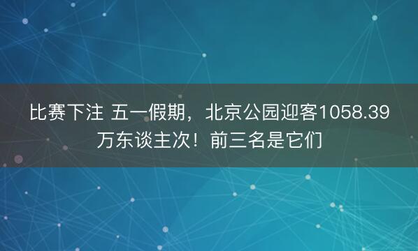 比赛下注 五一假期，北京公园迎客1058.39万东谈主次！前三名是它们