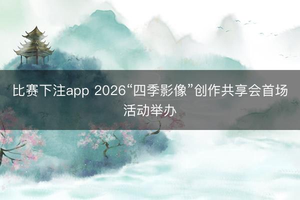 比赛下注app 2026“四季影像”创作共享会首场活动举办