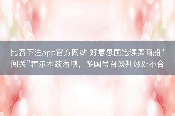 比赛下注app官方网站 好意思国饱读舞商船“闯关”霍尔木兹海峡，多国号召谈判惩处不合