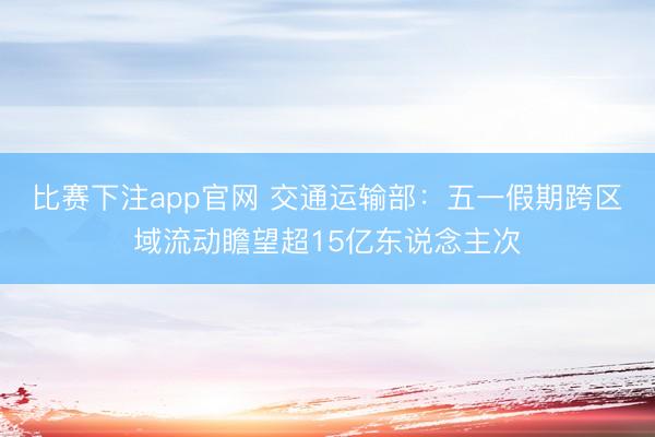 比赛下注app官网 交通运输部：五一假期跨区域流动瞻望超15亿东说念主次