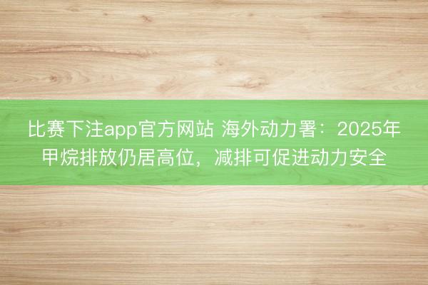 比赛下注app官方网站 海外动力署：2025年甲烷排放仍居高位，减排可促进动力安全
