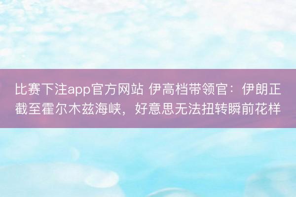 比赛下注app官方网站 伊高档带领官：伊朗正截至霍尔木兹海峡，好意思无法扭转瞬前花样