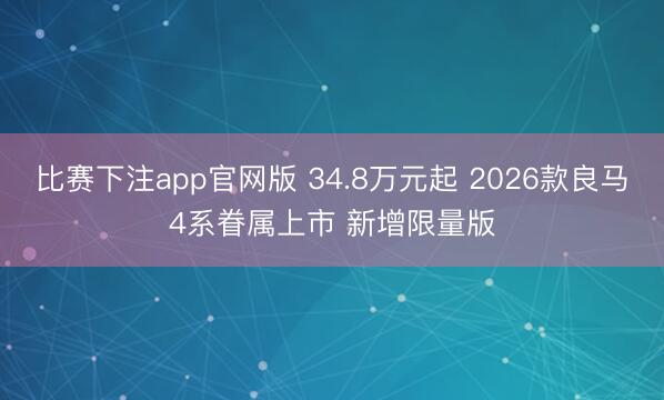 比赛下注app官网版 34.8万元起 2026款良马4系眷属上市 新增限量版