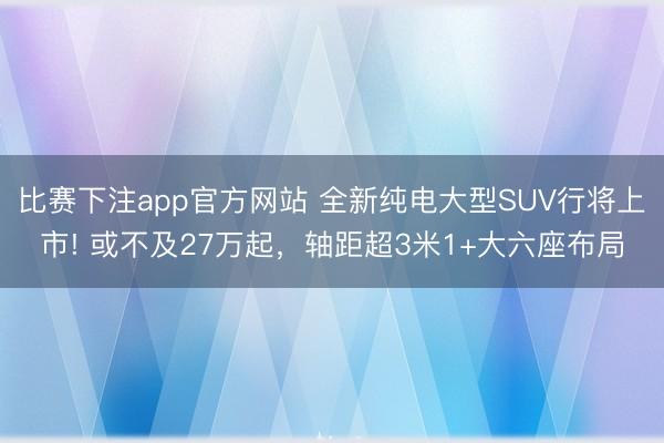 比赛下注app官方网站 全新纯电大型SUV行将上市! 或不及27万起，轴距超3米1+大六座布局
