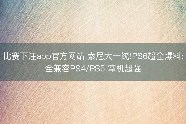 比赛下注app官方网站 索尼大一统!PS6超全爆料:全兼容PS4/PS5 掌机超强