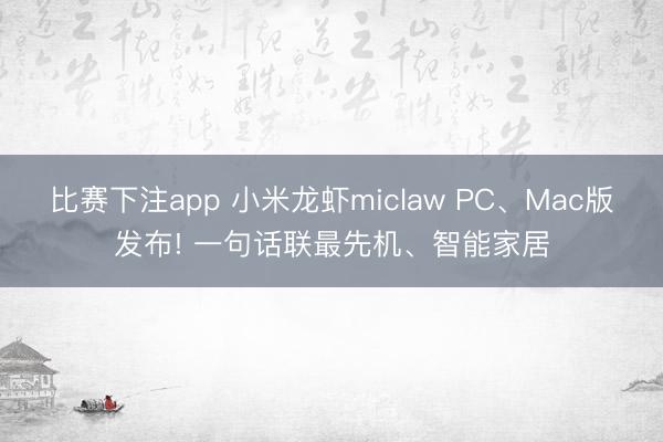 比赛下注app 小米龙虾miclaw PC、Mac版发布! 一句话联最先机、智能家居