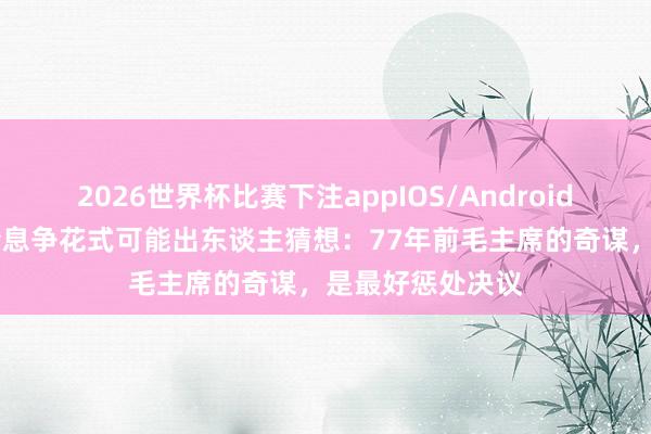 2026世界杯比赛下注appIOS/Android手机版下载 台湾息争花式可能出东谈主猜想:77年前毛主席的奇谋,是最好惩处决议