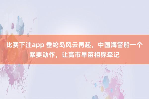 比赛下注app 垂纶岛风云再起，中国海警船一个紧要动作，让高市早苗相称牵记