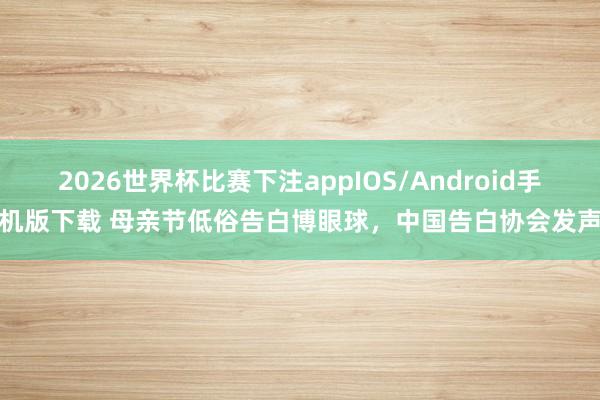 2026世界杯比赛下注appIOS/Android手机版下载 母亲节低俗告白博眼球,中国告白协会发声