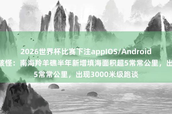2026世界杯比赛下注appIOS/Android手机版下载 外媒骇怪：南海羚羊礁半年新增填海面积超5常常公里，出现3000米级跑谈
