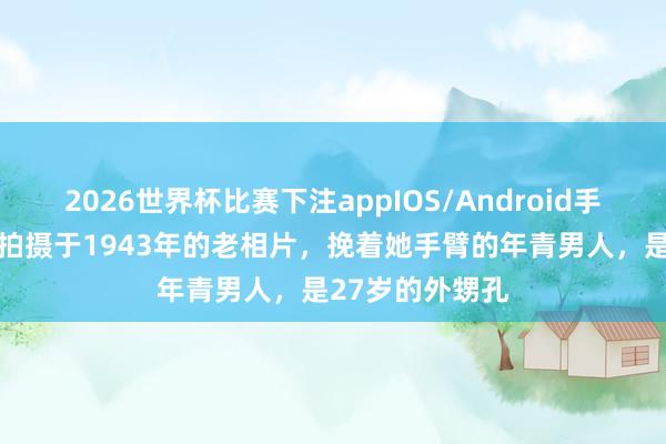 2026世界杯比赛下注appIOS/Android手机版下载 这张拍摄于1943年的老相片,挽着她手臂的年青男人,是27岁的外甥孔