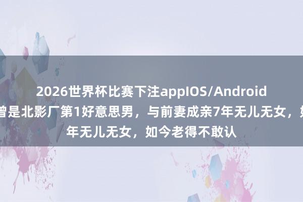 2026世界杯比赛下注appIOS/Android手机版下载 他曾是北影厂第1好意思男，与前妻成亲7年无儿无女，如今老得不敢认