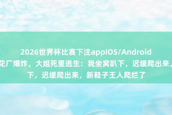 2026世界杯比赛下注appIOS/Android手机版下载 浏阳烟花厂爆炸,大姐死里逃生:我坐窝趴下,迟缓爬出来,新鞋子王人爬烂了
