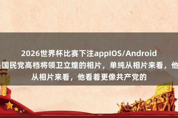 2026世界杯比赛下注appIOS/Android手机版下载 下图是国民党高档将领卫立煌的相片，单纯从相片来看，他看着更像共产党的