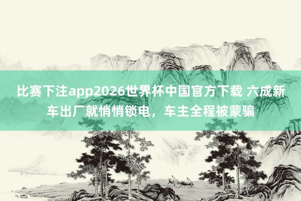 比赛下注app2026世界杯中国官方下载 六成新车出厂就悄悄锁电，车主全程被蒙骗