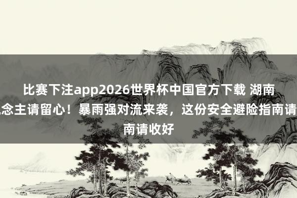 比赛下注app2026世界杯中国官方下载 湖南东说念主请留心！暴雨强对流来袭，这份安全避险指南请收好
