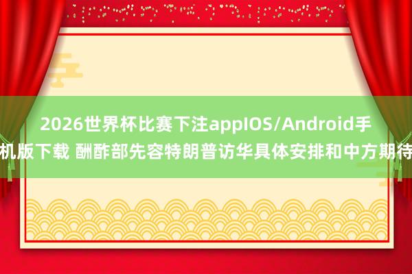 2026世界杯比赛下注appIOS/Android手机版下载 酬酢部先容特朗普访华具体安排和中方期待