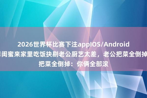 2026世界杯比赛下注appIOS/Android手机版下载 男闺蜜来家里吃饭抉剔老公厨艺太差,老公把菜全倒掉:你俩全部滚