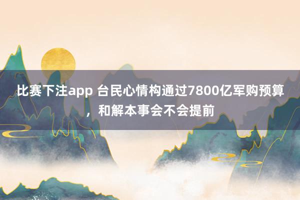 比赛下注app 台民心情构通过7800亿军购预算，和解本事会不会提前
