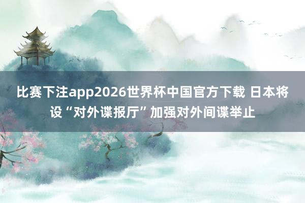 比赛下注app2026世界杯中国官方下载 日本将设“对外谍报厅”加强对外间谍举止