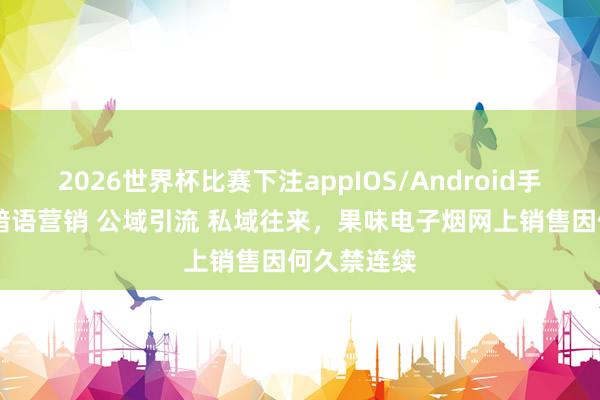 2026世界杯比赛下注appIOS/Android手机版下载 暗语营销 公域引流 私域往来，果味电子烟网上销售因何久禁连续