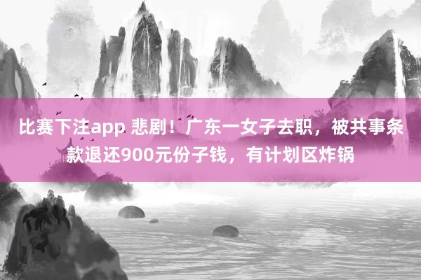 比赛下注app 悲剧！广东一女子去职，被共事条款退还900元份子钱，有计划区炸锅
