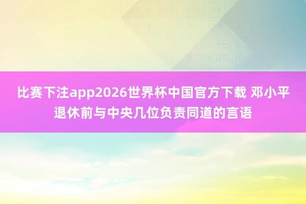比赛下注app2026世界杯中国官方下载 邓小平退休前与中央几位负责同道的言语