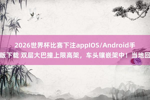 2026世界杯比赛下注appIOS/Android手机版下载 双层大巴撞上限高架，车头镶嵌架中！当地回复