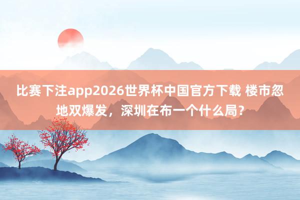 比赛下注app2026世界杯中国官方下载 楼市忽地双爆发，深圳在布一个什么局？