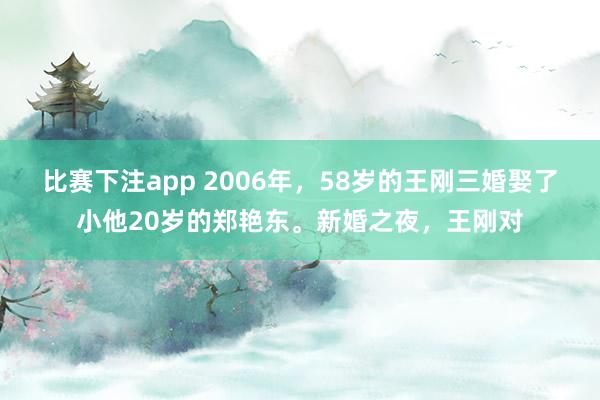 比赛下注app 2006年，58岁的王刚三婚娶了小他20岁的郑艳东。新婚之夜，王刚对