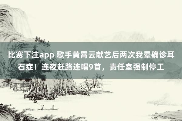 比赛下注app 歌手黄霄云献艺后两次我晕确诊耳石症！连夜赶路连唱9首，责任室强制停工