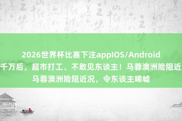 2026世界杯比赛下注appIOS/Android手机版下载 败光5千万后，超市打工、不敢见东谈主！马蓉澳洲险阻近况，令东谈主唏嘘